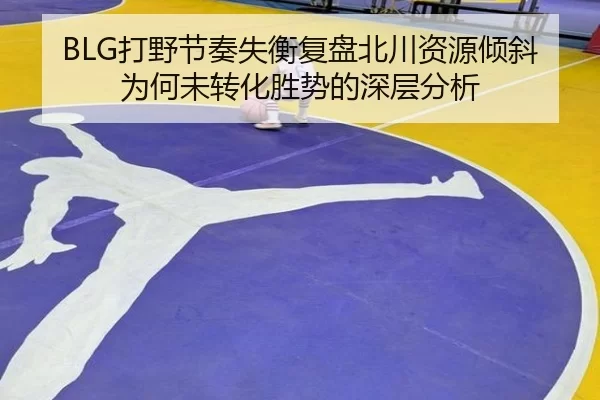 BLG打野节奏失衡复盘北川资源倾斜为何未转化胜势的深层分析