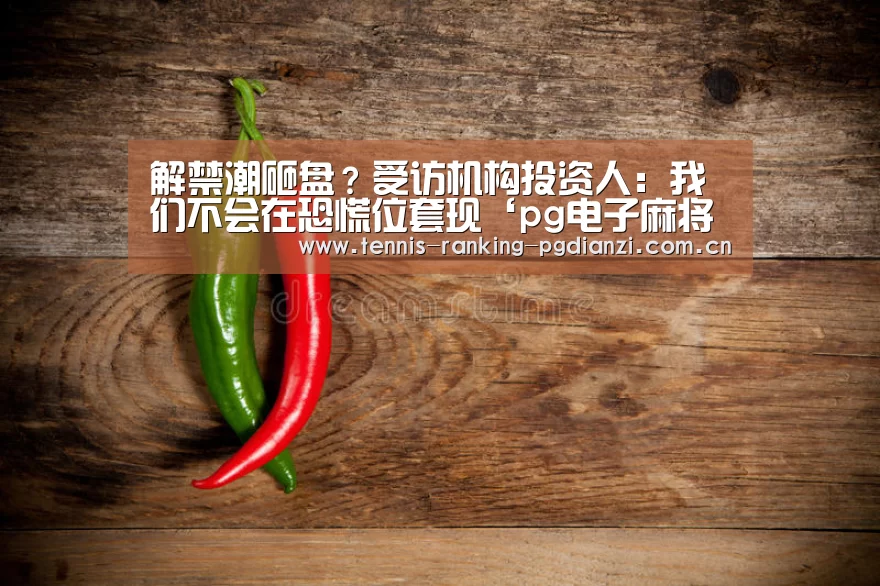 解禁潮砸盘?受访机构投资人:我们不会在恐慌位套现‘pg电子麻将胡了’(图1) pg电子麻将胡了